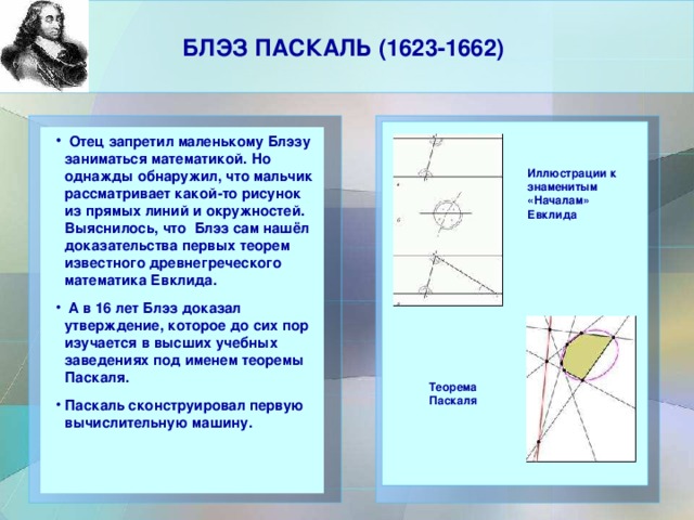 БЛЭЗ ПАСКАЛЬ (1623-1662)     Отец запретил маленькому Блэзу заниматься математикой. Но однажды обнаружил, что мальчик рассматривает какой-то рисунок из прямых линий и окружностей. Выяснилось, что Блэз сам нашёл доказательства первых теорем известного древнегреческого математика Евклида.  А в 16 лет Блэз доказал утверждение, которое до сих пор изучается в высших учебных заведениях под именем теоремы Паскаля. Паскаль сконструировал первую вычислительную машину.  Отец запретил маленькому Блэзу заниматься математикой. Но однажды обнаружил, что мальчик рассматривает какой-то рисунок из прямых линий и окружностей. Выяснилось, что Блэз сам нашёл доказательства первых теорем известного древнегреческого математика Евклида.  А в 16 лет Блэз доказал утверждение, которое до сих пор изучается в высших учебных заведениях под именем теоремы Паскаля. Паскаль сконструировал первую вычислительную машину.     Иллюстрации к знаменитым «Началам» Евклида Теорема Паскаля