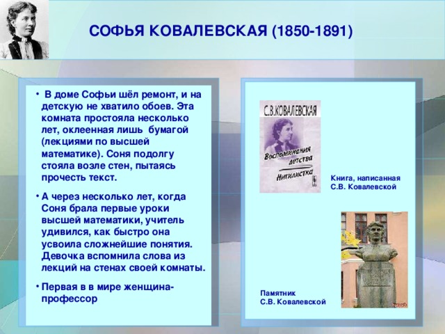 СОФЬЯ КОВАЛЕВСКАЯ (1850-1891)     В доме Софьи шёл ремонт, и на детскую не хватило обоев. Эта комната простояла несколько лет, оклеенная лишь бумагой (лекциями по высшей математике). Соня подолгу стояла возле стен, пытаясь прочесть текст. А через несколько лет, когда Соня брала первые уроки высшей математики, учитель удивился, как быстро она усвоила сложнейшие понятия. Девочка вспомнила слова из лекций на стенах своей комнаты. Первая в в мире женщина-профессор  В доме Софьи шёл ремонт, и на детскую не хватило обоев. Эта комната простояла несколько лет, оклеенная лишь бумагой (лекциями по высшей математике). Соня подолгу стояла возле стен, пытаясь прочесть текст. А через несколько лет, когда Соня брала первые уроки высшей математики, учитель удивился, как быстро она усвоила сложнейшие понятия. Девочка вспомнила слова из лекций на стенах своей комнаты. Первая в в мире женщина-профессор   Книга, написанная С.В. Ковалевской Памятник С.В. Ковалевской