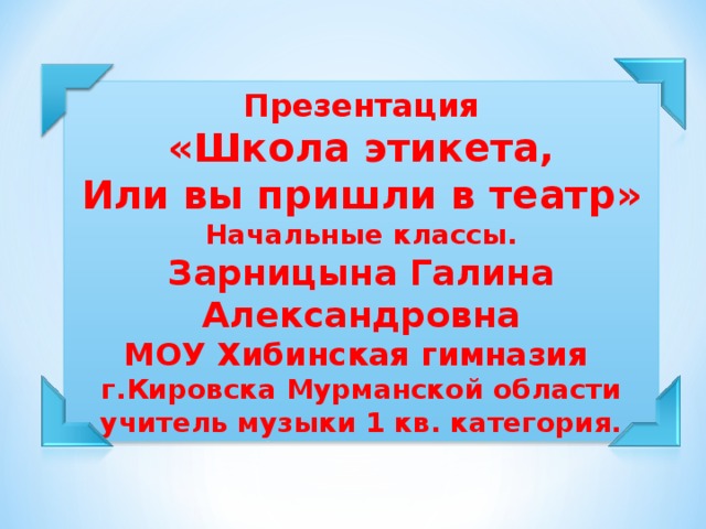 Презентация «Школа этикета, Или вы пришли в театр» Начальные классы. Зарницына Галина Александровна МОУ Хибинская гимназия г.Кировска Мурманской области учитель музыки 1 кв. категория.