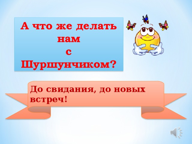 А что же делать  нам с Шуршунчиком? До свидания, до новых встреч!