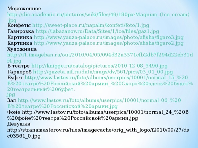 Мороженное http://dic.academic.ru/pictures/wiki/files/49/180px-Magnum_(Ice_cream).jpg Конфеты http://sweet-place.ru/napalm/konfeti/foto/1.jpg Газировка http://labazanov.ru/Data/Sites/1/ice/files/gaz1.jpg Картинка http://www.yauza-palace.ru/images/photo/afisha/figaro3.jpg Картинка http://www.yauza-palace.ru/images/photo/afisha/figaro2.jpg Художница http://i1.imageban.ru/out/2010/04/05/094d32a3371cfb2db7f294d22eb31df4.jpg В театре http://knigge.ru/catalog/pictures/2010-12-08_5490.jpg Гардероб http://gazeta.aif.ru/data/mags/dv/561/pics/03_01_00.jpg Буфет http://www.lastov.ru/foto/albums/userpics/10001/normal_15_%20 В%20театре%20Российской%20армии_%20Скоро%20здесь%20будет%20театральный%20буфет. jpg Зал http://www.lastov.ru/foto/albums/userpics/10001/normal_06_%20 В%20театре%20Российской%20армии. jpg Фойе http://www.lastov.ru/foto/albums/userpics/10001/normal_24_%20В%20фойе%20театра%20Российской%20армии.jpg Девушки http://stranamasterov.ru/files/imagecache/orig_with_logo/i2010/09/27/dsc03561_0.jpg