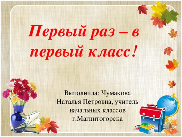 Первый раз – в первый класс! Выполнила: Чумакова Наталья Петровна, учитель начальных классов г.Магнитогорска