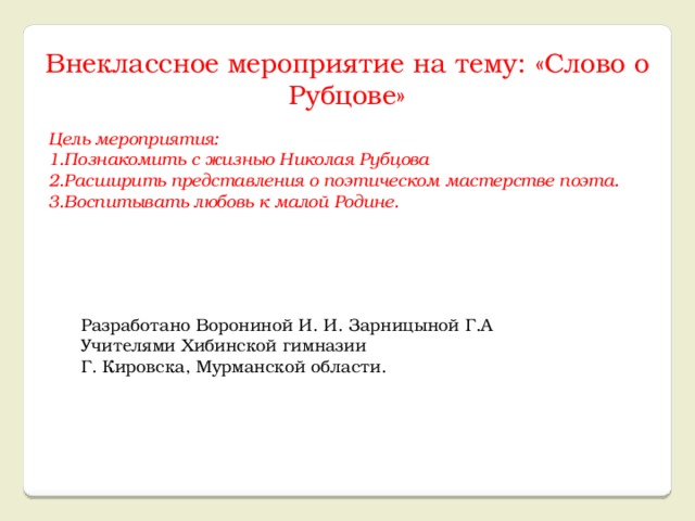 Внеклассное мероприятие на тему: «Слово о Рубцове» Цель мероприятия: 1.Познакомить с жизнью Николая Рубцова 2.Расширить представления о поэтическом мастерстве поэта. 3.Воспитывать любовь к малой Родине. Разработано Ворониной И. И. Зарницыной Г.А Учителями Хибинской гимназии Г. Кировска, Мурманской области.