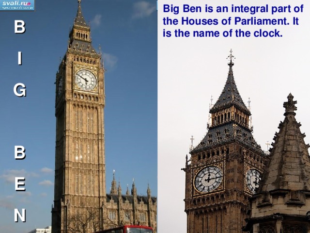 Big Ben is an integral part of the Houses of Parliament. It is the name of the clock. B I G  B E N