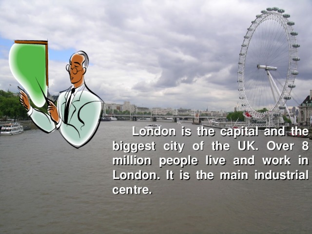 London is the capital and the biggest city of the UK. Over 8 million people live and work in London. It is the main industrial centre.