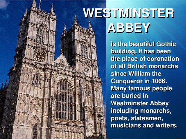 WESTMINSTER ABBEY is the beautiful Gothic building. It has been the place of coronation of all British monarchs since William the Conqueror in 1066. Many famous people are buried in Westminster Abbey including monarchs, poets, statesmen, musicians and writers.