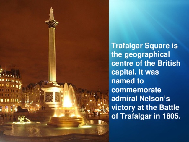 Trafalgar Square is the geographical centre of the British capital. It was named to commemorate admiral Nelson’s victory at the Battle of Trafalgar in 1805.