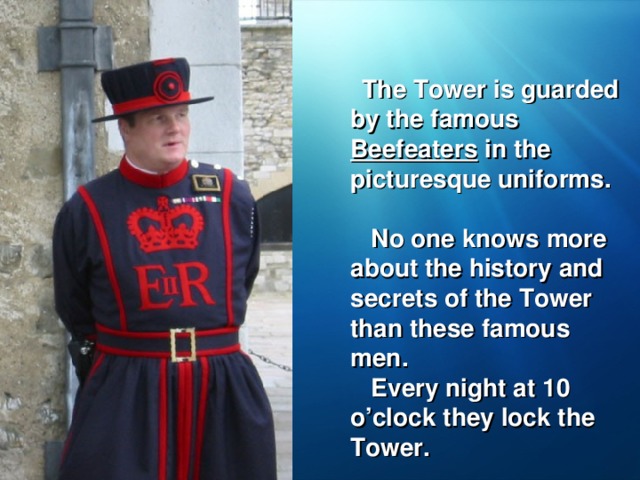 The Tower is guarded by the famous Beefeaters in the picturesque uniforms.  No one knows more about the history and secrets of the Tower than these famous men.  Every night at 10 o’clock they lock the Tower.