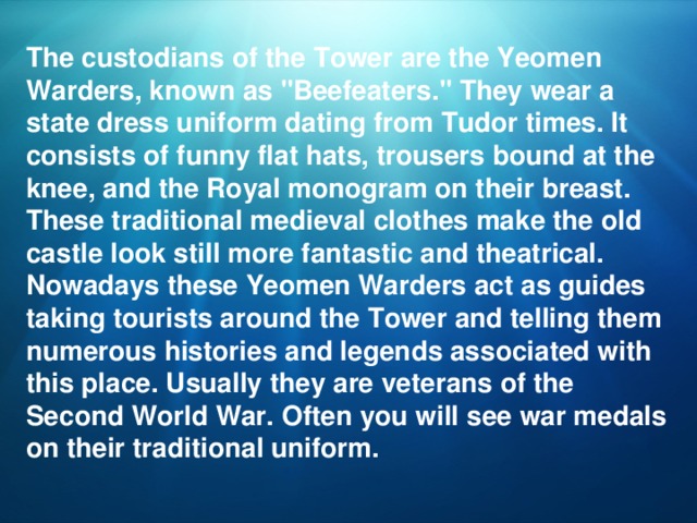 The custodians of the Tower are the Yeomen Warders, known as 