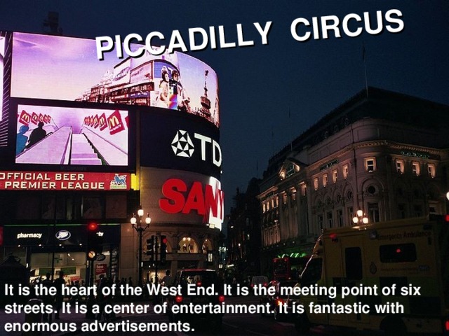 PICCADILLY CIRCUS It is the heart of the West End. It is the meeting point of six streets. It is a center of entertainment. It is fantastic with enormous advertisements.