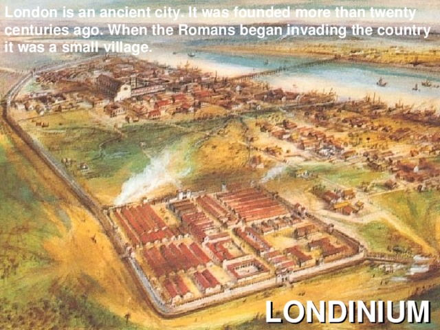 London is an ancient city. It was founded more than twenty centuries ago. When the Romans began invading the country it was a small village. LONDINIUM