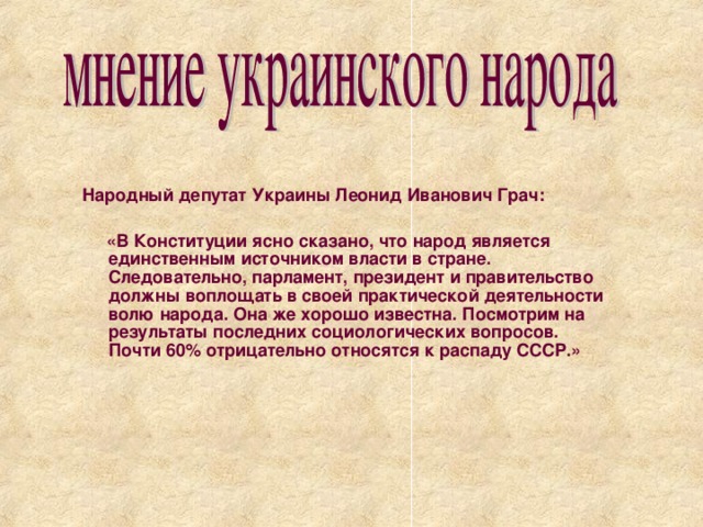 Народный депутат Украины Леонид Иванович Грач:   «В Конституции ясно сказано, что народ является единственным источником власти в стране. Следовательно, парламент, президент и правительство должны воплощать в своей практической деятельности волю народа. Она же хорошо известна. Посмотрим на результаты последних социологических вопросов. Почти 60% отрицательно относятся к распаду СССР.»