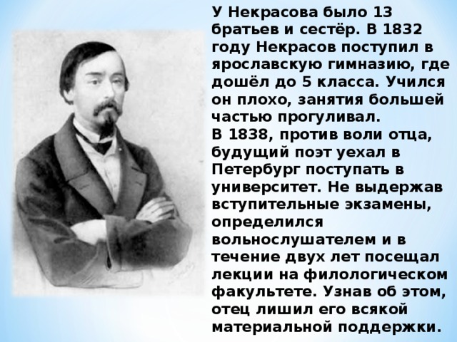 У Некрасова было 13 братьев и сестёр. В 1832 году Некрасов поступил в ярославскую гимназию, где дошёл до 5 класса. Учился он плохо, занятия большей частью прогуливал. В 1838, против воли отца, будущий поэт уехал в Петербург поступать в университет. Не выдержав вступительные экзамены, определился вольнослушателем и в течение двух лет посещал лекции на филологическом факультете. Узнав об этом, отец лишил его всякой материальной поддержки.