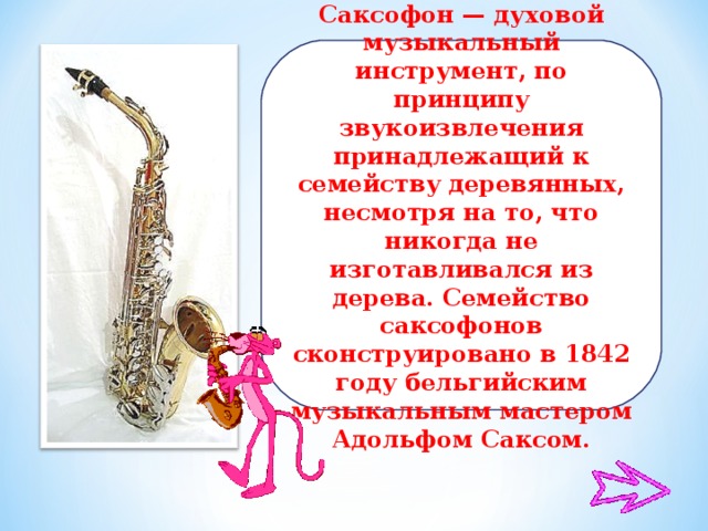 Саксофон — духовой музыкальный инструмент, по принципу звукоизвлечения принадлежащий к семейству деревянных, несмотря на то, что никогда не изготавливался из дерева. Семейство саксофонов сконструировано в 1842 году бельгийским музыкальным мастером Адольфом Саксом.
