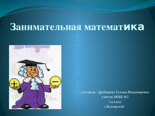 Занимательная математ ика составила –Дробышева Татьяна Владимировна учитель МОШ №2 1-в класс г.Белоярский