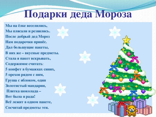 Подарки деда Мороза Мы на ёлке веселились, Мы плясали и резвились. После добрый дед Мороз Нам подарочки принёс. Дал большущие пакеты, В них же – вкусные предметы. Стала я пакет вскрывать, Содержимое считать : 5 конфет в бумажках синих, 5 орехов рядом с ним, Груша с яблоком, один Золотистый мандарин,  Плитка шоколада – Вот была я рада! Всё лежит в одном пакете, Сосчитай предметы эти.