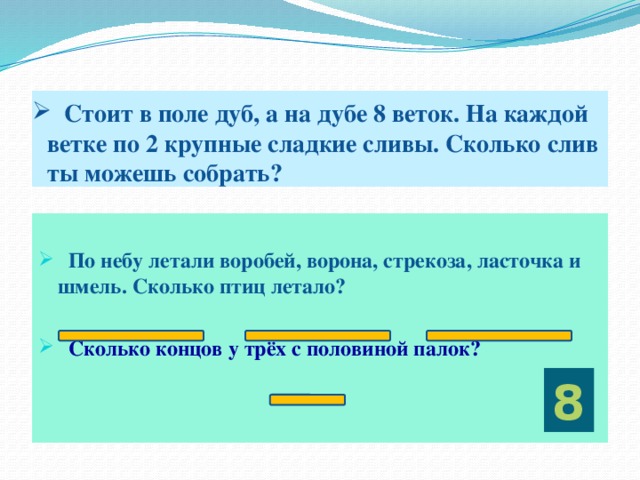 Стоит в поле дуб, а на дубе 8 веток. На каждой ветке по 2 крупные сладкие сливы. Сколько слив ты можешь собрать?   По небу летали воробей, ворона, стрекоза, ласточка и шмель. Сколько птиц летало?  Сколько концов у трёх с половиной палок?