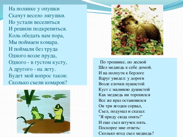 На полянке у опушки  Скачут весело лягушки.  Но устали веселиться  И решили подкрепиться.  Коль обедать нам пора,  Мы поймаем комара.  И поймали без труда  Одного возле пруда,  Одного - в густом кусту,  А другого - на лету.  Будет мой вопрос таков:  Сколько съели комаров?  По тропинке, по лесной  Шел медведь к себе домой.  И на полпути к берлоге  Вдруг увидел: у дороги  Возле елочки пушистой  Куст с малиною душистой  Как медведь ни торопился  Все же враз остановился  Он три ягодки сорвал,  Съел, подумал и сказал:  