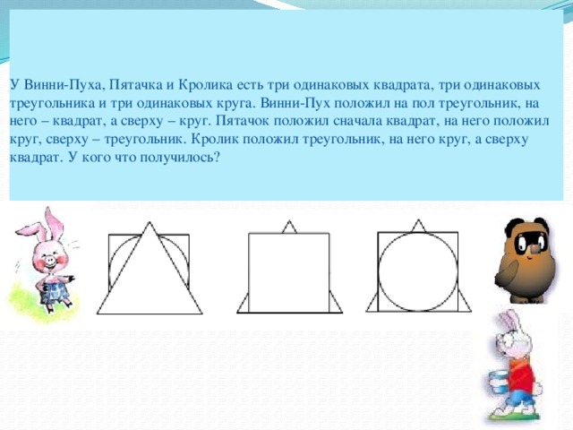 У Винни-Пуха, Пятачка и Кролика есть три одинаковых квадрата, три одинаковых треугольника и три одинаковых круга. Винни-Пух положил на пол треугольник, на него – квадрат, а сверху – круг. Пятачок положил сначала квадрат, на него положил круг, сверху – треугольник. Кролик положил треугольник, на него круг, а сверху квадрат. У кого что получилось?