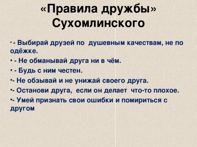 «Правила дружбы» Сухомлинского    - Выбирай друзей по душевным качествам, не по одёжке.  - Не обманывай друга ни в чём.  - Будь с ним честен. - Не обзывай и не унижай своего друга. - Останови друга, если он делает что-то плохое. - Умей признать свои ошибки и помириться с другом  