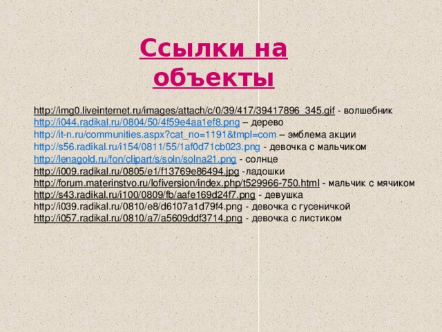 Ссылки на объекты  http://img0.liveinternet.ru/images/attach/c/0/39/417/39417896_345.gif - волшебник h ttp://i044.radikal.ru/0804/50/4f59e4aa1ef8.png – дерево http://it-n.ru/communities.aspx?cat_no=1191&tmpl=com – эмблема акции http://s56.radikal.ru/i154/0811/55/1af0d71cb023.png - девочка с мальчиком http://lenagold.ru/fon/clipart/s/soln/solna21.png - солнце http://i009.radikal.ru/0805/e1/f13769e86494.jpg -ладошки http://forum.materinstvo.ru/lofiversion/index.php/t529966-750.html - мальчик с мячиком http://s43.radikal.ru/i100/0809/fb/aafe169d24f7.png - девушка http://i039.radikal.ru/0810/e8/d6107a1d79f4.png - девочка с гусеничкой http://i057.radikal.ru/0810/a7/a5609ddf3714.png - девочка с листиком
