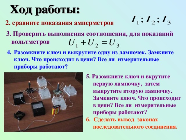 2. с равните показания амперметров   3. Проверить выполнения соотношения, для показаний  вольтметров Разомкните ключ и выкрутите одну из лампочек. Замкните ключ. Что происходит в цепи? Все ли измерительные приборы работают? 5. Разомкните ключ и вкрутите первую лампочку, затем выкрутите вторую лампочку. Замкните ключ. Что происходит в цепи? Все ли измерительные приборы работают? 6. Сделать вывод законах последовательного соединения.