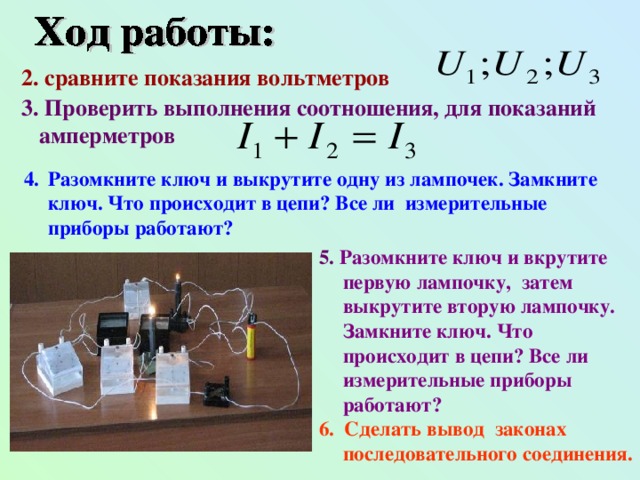 2. с равните показания вольтметров  3. Проверить выполнения соотношения, для показаний  ампер метров Разомкните ключ и выкрутите одну из лампочек. Замкните ключ. Что происходит в цепи? Все ли измерительные приборы работают? 5. Разомкните ключ и вкрутите первую лампочку, затем выкрутите вторую лампочку. Замкните ключ. Что происходит в цепи? Все ли измерительные приборы работают? 6. Сделать вывод законах последовательного соединения.