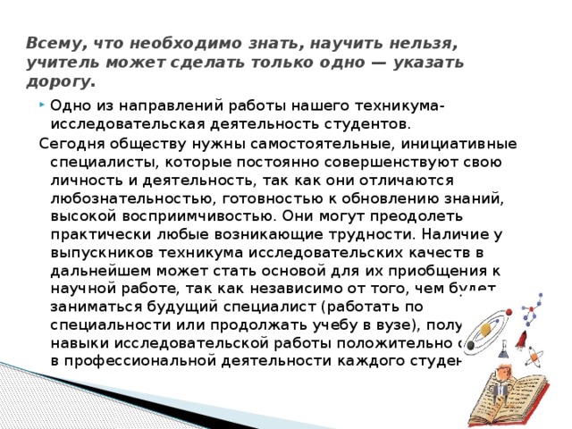 Всему, что необходимо знать, научить нельзя,  учитель может сделать только одно — указать дорогу. Одно из направлений работы нашего техникума-исследовательская деятельность студентов. Сегодня обществу нужны самостоятельные, инициативные специалисты, которые постоянно совершенствуют свою личность и деятельность, так как они отличаются любознательностью, готовностью к обновлению знаний, высокой восприимчивостью. Они могут преодолеть практически любые возникающие трудности. Наличие у выпускников техникума исследовательских качеств в дальнейшем может стать основой для их приобщения к научной работе, так как независимо от того, чем будет заниматься будущий специалист (работать по специальности или продолжать учебу в вузе), полученные навыки исследовательской работы положительно скажутся в профессиональной деятельности каждого студента.