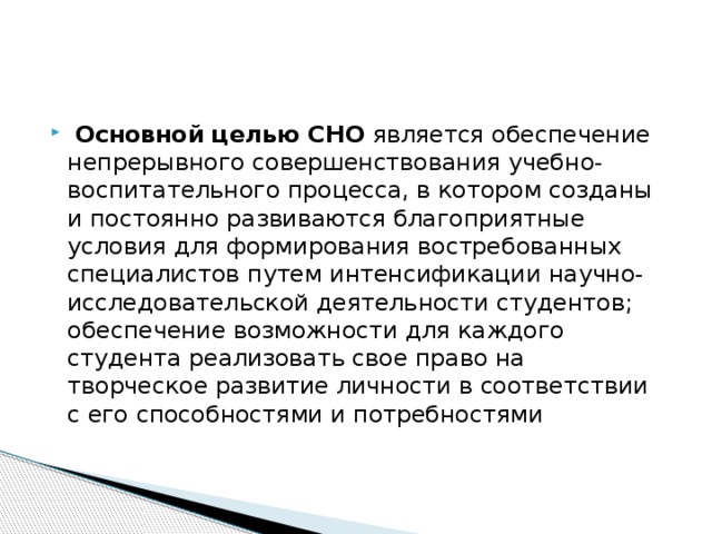 Основной целью СНО является обеспечение непрерывного совершенствования учебно-воспитательного процесса, в котором созданы и постоянно развиваются благоприятные условия для формирования востребованных специалистов путем интенсификации научно-исследовательской деятельности студентов; обеспечение возможности для каждого студента реализовать свое право на творческое развитие личности в соответствии с его способностями и потребностями