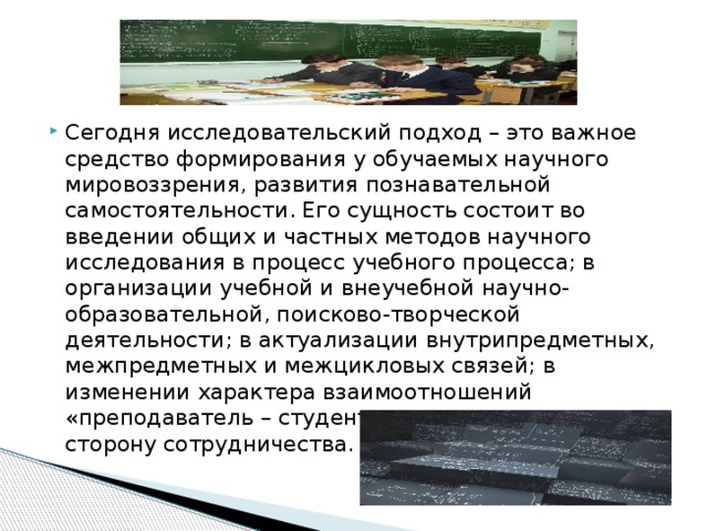 Сегодня исследовательский подход – это важное средство формирования у обучаемых научного мировоззрения, развития познавательной  самостоятельности. Его сущность состоит во введении общих и частных методов научного исследования в процесс учебного процесса; в организации учебной и внеучебной научно-образовательной, поисково-творческой деятельности; в актуализации внутрипредметных, межпредметных и межцикловых связей; в изменении характера взаимоотношений «преподаватель – студент – коллектив учащихся» в сторону сотрудничества.