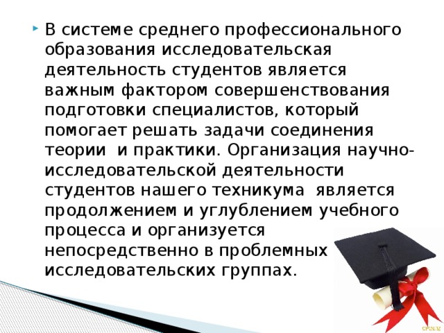 В системе среднего профессионального образования исследовательская деятельность студентов является важным фактором совершенствования подготовки специалистов, который помогает решать задачи соединения теории и практики. Организация научно-исследовательской деятельности студентов нашего техникума является продолжением и углублением учебного процесса и организуется непосредственно в проблемных и исследовательских группах.