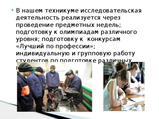 В нашем техникуме исследовательская деятельность реализуется через проведение предметных недель; подготовку к олимпиадам различного уровня; подготовку к конкурсам «Лучший по профессии»; индивидуальную и групповую работу студентов по подготовке различных проектов