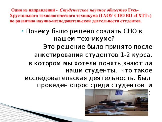 Одно из направлений - Студенческое научное общество Гусь-Хрустального технологического техникума (ГАОУ СПО ВО «ГХТТ») по развитию научно-исследовательской деятельности студентов. Почему было решено создать СНО в нашем техникуме? Это решение было принято после анкетирования студентов 1-2 курса, в котором мы хотели понять,знают ли наши студенты, что такое исследовательская деятельность. Был проведен опрос среди студентов и выяснено, что: