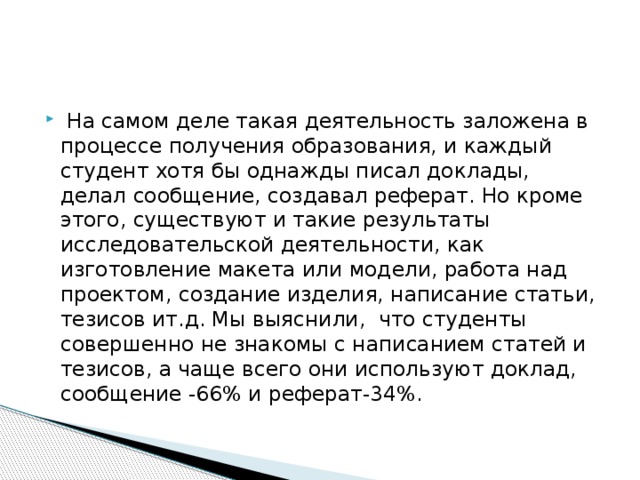 На самом деле такая деятельность заложена в процессе получения образования, и каждый студент хотя бы однажды писал доклады, делал сообщение, создавал реферат. Но кроме этого, существуют и такие результаты исследовательской деятельности, как изготовление макета или модели, работа над проектом, создание изделия, написание статьи, тезисов ит.д. Мы выяснили, что студенты совершенно не знакомы с написанием статей и тезисов, а чаще всего они используют доклад, сообщение -66% и реферат-34%.