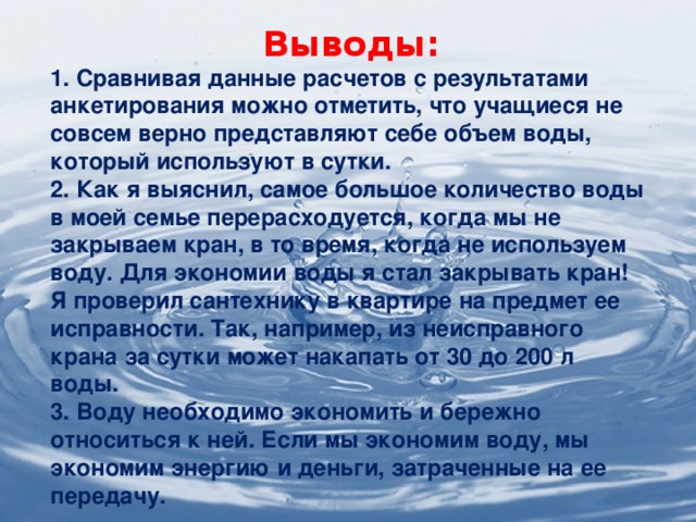 Выводы: 1. Сравнивая данные расчетов с результатами анкетирования можно отметить, что учащиеся не совсем верно представляют себе объем воды, который используют в сутки. 2. Как я выяснил, самое большое количество воды в моей семье перерасходуется, когда мы не закрываем кран, в то время, когда не используем воду. Для экономии воды я стал закрывать кран! Я проверил сантехнику в квартире на предмет ее исправности. Так, например, из неисправного крана за сутки может накапать от 30 до 200 л воды. 3. Воду необходимо экономить и бережно относиться к ней. Если мы экономим воду, мы экономим энергию и деньги, затраченные на ее передачу.