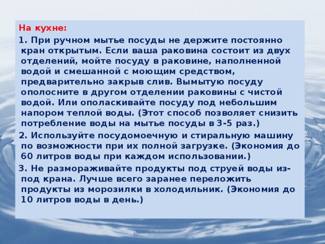 На кухне: 1. При ручном мытье посуды не держите постоянно кран открытым. Если ваша раковина состоит из двух отделений, мойте посуду в раковине, наполненной водой и смешанной с моющим средством, предварительно закрыв слив. Вымытую посуду ополосните в другом отделении раковины с чистой водой. Или ополаскивайте посуду под небольшим напором теплой воды. (Этот способ позволяет снизить потребление воды на мытье посуды в 3-5 раз.) 2. Используйте посудомоечную и стиральную машину по возможности при их полной загрузке. (Экономия до 60 литров воды при каждом использовании.) 3. Не размораживайте продукты под струей воды из-под крана. Лучше всего заранее переложить продукты из морозилки в холодильник. (Экономия до 10 литров воды в день.)