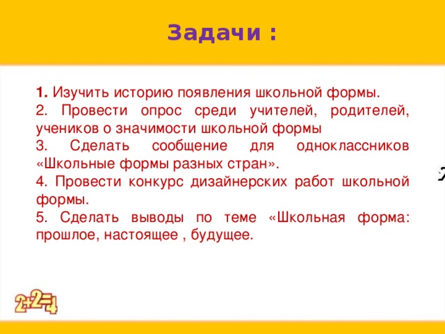 Задачи : 1. Изучить историю появления школьной формы. 2. Провести опрос среди учителей, родителей, учеников о значимости школьной формы 3. Сделать сообщение для одноклассников «Школьные формы разных стран». 4. Провести конкурс дизайнерских работ школьной формы. 5. Сделать выводы по теме «Школьная форма: прошлое, настоящее , будущее. я