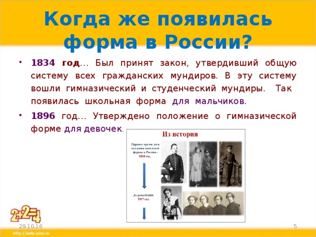 Когда же появилась форма в России? 1834 год … Был принят закон, утвердивший общую систему всех гражданских мундиров. В эту систему вошли гимназический и студенческий мундиры. Так появилась школьная форма для мальчиков. 1896  год… Утверждено положение о гимназической форме для девочек.  29.10.16 3