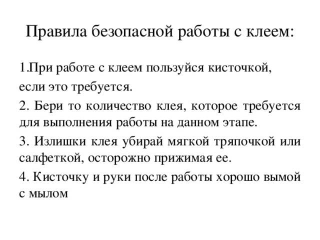 Правила безопасной работы с клеем: При работе с клеем пользуйся кисточкой, если это требуется. 2. Бери то количество клея, которое требуется для выполнения работы на данном этапе. 3. Излишки клея убирай мягкой тряпочкой или салфеткой, осторожно прижимая ее. 4. Кисточку и руки после работы хорошо вымой с мылом