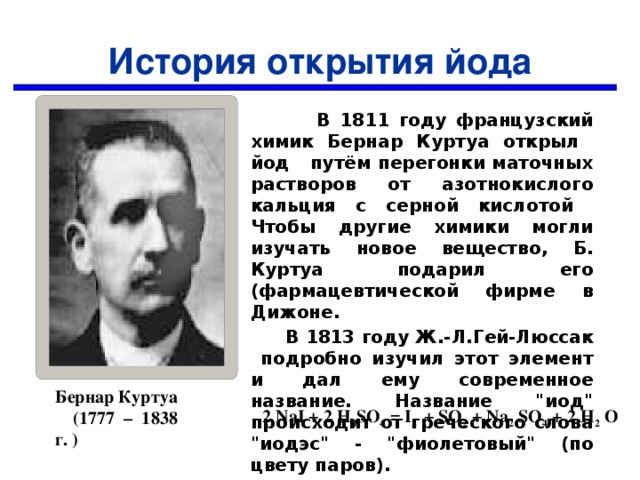 История открытия йода  В 1811 году французский химик Бернар Куртуа открыл йод путём перегонки маточных растворов от азотнокислого кальция с серной кислотой Чтобы другие химики могли изучать новое вещество, Б. Куртуа подарил его (фармацевтической фирме в Дижоне.  В 1813 году Ж.-Л.Гей-Люссак подробно изучил этот элемент и дал ему современное название. Название 