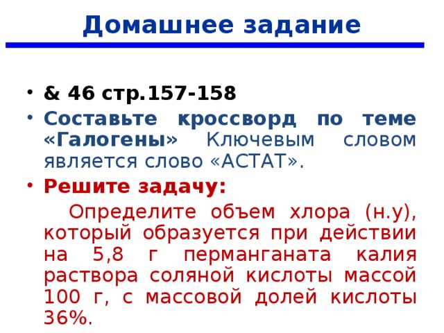 Домашнее задание & 46 стр.157-158 Составьте кроссворд по теме «Галогены» Ключевым словом является слово «АСТАТ». Решите задачу:  Определите объем хлора (н.у), который образуется при действии на 5,8 г перманганата калия раствора соляной кислоты массой 100 г, с массовой долей кислоты 36%.