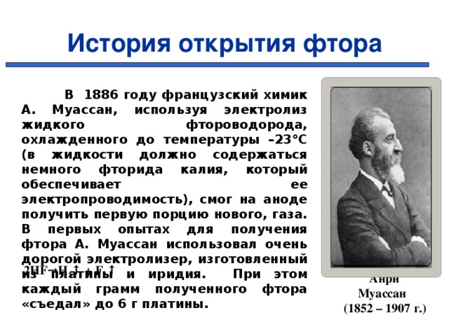 История открытия фтора  В 1886 году французский химик А. Муассан, используя электролиз жидкого фтороводорода, охлажденного до температуры –23°C (в жидкости должно содержаться немного фторида калия, который обеспечивает ее электропроводимость), смог на аноде получить первую порцию нового, газа. В первых опытах для получения фтора А. Муассан использовал очень дорогой электролизер, изготовленный из платины и иридия. При этом каждый грамм полученного фтора «съедал» до 6 г платины. 2HF→H 2 ↑ + F 2 ↑   Анри Муассан  (1852 – 1907 г.) 7