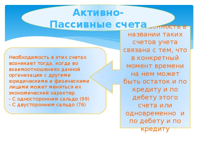 Активно-Пассивные счета Двойственность в названии таких счетов учета связана с тем, что в конкретный момент времени на нем может быть остаток и по кредиту и по дебету этого счета или одновременно и по дебету и по кредиту Необходимость в этих счетах возникает тогда, когда во взаимоотношениях данной организации с другими юридическими и физическими лицами может меняться их экономический характер. - С односторонним сальдо (99) - С двусторонним сальдо (76)