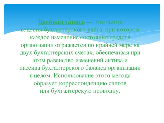 Двойна́я за́пись  — это метод ведения бухгалтерского учёта, при котором каждое изменение состояния средств организации отражается по крайней мере на двух бухгалтерских счетах, обеспечивая при этом равенство изменений актива и пассива бухгалтерского баланса организации в целом. Использование этого метода образует корреспонденцию счетов или бухгалтерскую проводку.