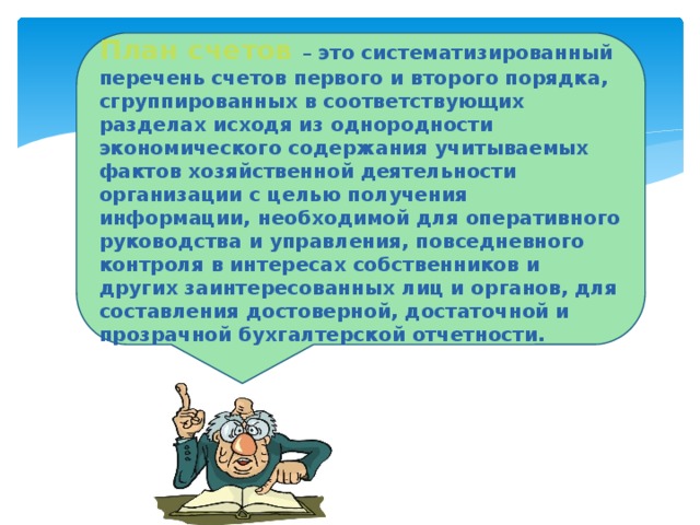 План счетов – это систематизированный перечень счетов первого и второго порядка, сгруппированных в соответствующих разделах исходя из однородности экономического содержания учитываемых фактов хозяйственной деятельности организации с целью получения информации, необходимой для оперативного руководства и управления, повседневного контроля в интересах собственников и других заинтересованных лиц и органов, для составления достоверной, достаточной и прозрачной бухгалтерской отчетности.