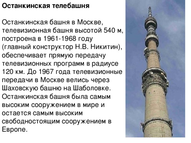 Останкинская телебашня Останкинская башня в Москве, телевизионная башня высотой 540 м, построена в 1961-1968 году (главный конструктор Н.В. Никитин), обеспечивает прямую передачу телевизионных программ в радиусе 120 км. До 1967 года телевизионные передачи в Москве велись через Шаховскую башню на Шаболовке. Останкинская башня была самым высоким сооружением в мире и остается самым высоким свободностоящим сооружением в Европе.