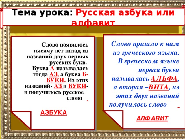 Тема урока:  Русская азбука или алфавит   Слово пришло к нам из греческого языка. В греческом языке первая буква называлась АЛЬФА , а вторая – ВИТА , из этих двух названий получилось слово   Слово появилось тысячу лет назад из названий двух первых русских букв. Буква А называлась тогда АЗ , а буква Б-  БУКИ . Из этих названий- АЗ и БУКИ - и получилось русское слово  АЗБУКА АЛФАВИТ