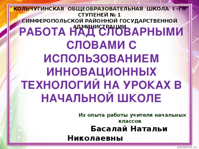 КОЛЬЧУГИНСКАЯ ОБЩЕОБРАЗОВАТЕЛЬНАЯ ШКОЛА I –I II СТУПЕНЕЙ № 1 СИМФЕРОПОЛЬСКОЙ РАЙОННОЙ ГОСУДАРСТВЕННОЙ АДМИНИСТРАЦИИ  РАБОТА НАД СЛОВАРНЫМИ СЛОВАМИ С ИСПОЛЬЗОВАНИЕМ ИННОВАЦИОННЫХ ТЕХНОЛОГИЙ НА УРОКАХ В НАЧАЛЬНОЙ ШКОЛЕ   Из опыта работы учителя начальных классов  Басалай Натальи Николаевны