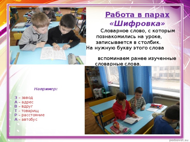 Работа в парах «Шифровка»  Словарное слово, с которым  познакомились на уроке,  записывается в столбик.  На нужную букву этого слова  вспоминаем ранее изученные  словарные слова.    Например:     З  – завод    А  – адрес    В – вдруг    Т – товарищ    Р  – расстояние    А – автобус