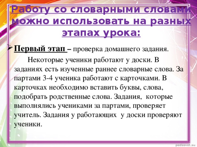 Работу со словарными словами можно использовать на разных этапах урока:  Первый этап – проверка домашнего задания.  Некоторые ученики работают у доски. В заданиях есть изученные раннее словарные слова. За партами 3-4 ученика работают с карточками. В карточках необходимо вставить буквы, слова, подобрать родственные слова. Задания, которые выполнялись учениками за партами, проверяет учитель. Задания у работающих у доски проверяют ученики.